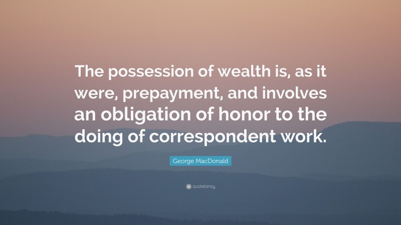 George MacDonald Quote: “The possession of wealth is, as it were, prepayment, and involves an obligation of honor to the doing of correspondent work.”