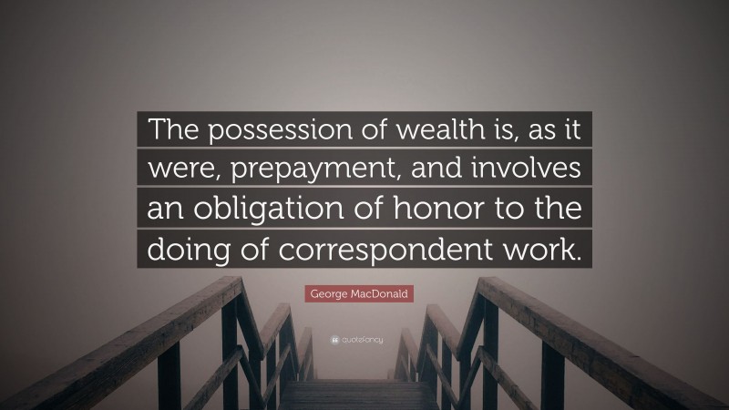 George MacDonald Quote: “The possession of wealth is, as it were, prepayment, and involves an obligation of honor to the doing of correspondent work.”