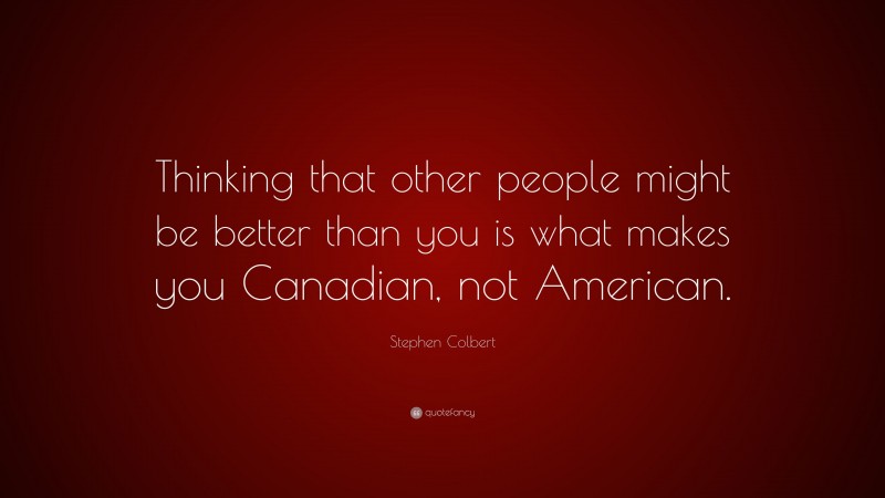 Stephen Colbert Quote: “Thinking that other people might be better than you is what makes you Canadian, not American.”