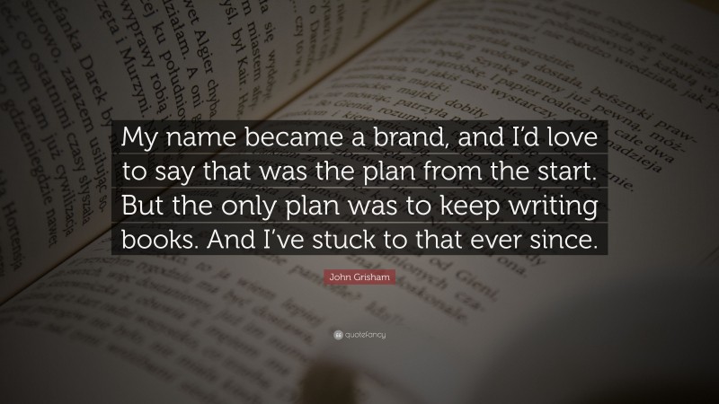John Grisham Quote: “My name became a brand, and I’d love to say that was the plan from the start. But the only plan was to keep writing books. And I’ve stuck to that ever since.”