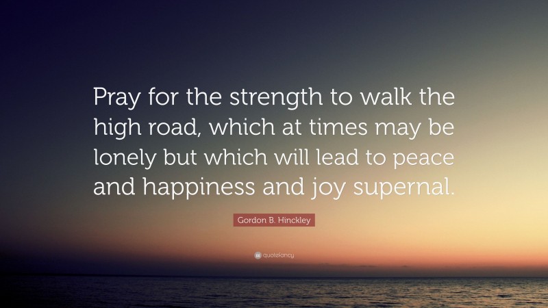 Gordon B. Hinckley Quote: “Pray for the strength to walk the high road, which at times may be lonely but which will lead to peace and happiness and joy supernal.”