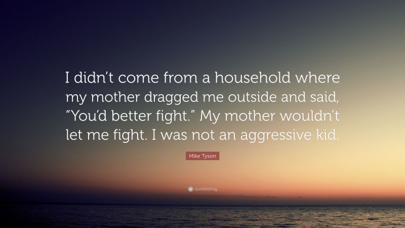 Mike Tyson Quote: “I didn’t come from a household where my mother dragged me outside and said, “You’d better fight.” My mother wouldn’t let me fight. I was not an aggressive kid.”