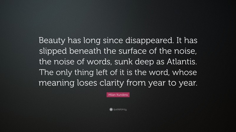 Milan Kundera Quote: “Beauty has long since disappeared. It has slipped beneath the surface of the noise, the noise of words, sunk deep as Atlantis. The only thing left of it is the word, whose meaning loses clarity from year to year.”