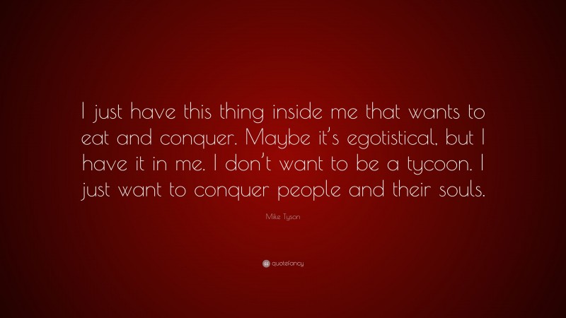 Mike Tyson Quote: “I just have this thing inside me that wants to eat and conquer. Maybe it’s egotistical, but I have it in me. I don’t want to be a tycoon. I just want to conquer people and their souls.”