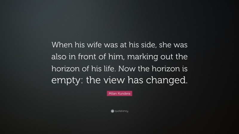 Milan Kundera Quote: “When his wife was at his side, she was also in front of him, marking out the horizon of his life. Now the horizon is empty: the view has changed.”