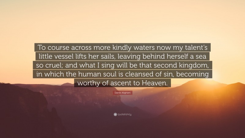 Dante Alighieri Quote: “To course across more kindly waters now my talent’s little vessel lifts her sails, leaving behind herself a sea so cruel; and what I sing will be that second kingdom, in which the human soul is cleansed of sin, becoming worthy of ascent to Heaven.”