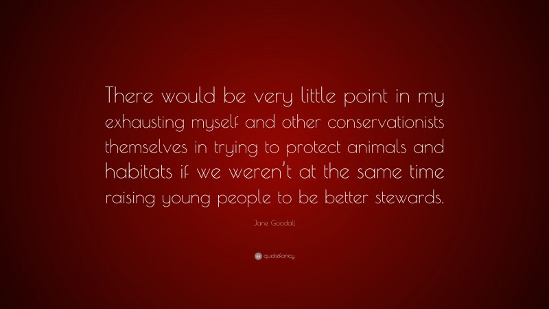 Jane Goodall Quote: “There would be very little point in my exhausting myself and other conservationists themselves in trying to protect animals and habitats if we weren’t at the same time raising young people to be better stewards.”