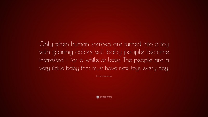 Emma Goldman Quote: “Only when human sorrows are turned into a toy with glaring colors will baby people become interested – for a while at least. The people are a very fickle baby that must have new toys every day.”