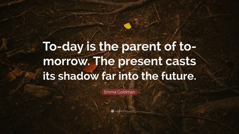 Emma Goldman Quote: “To-day is the parent of to-morrow. The present casts its shadow far into the future.”