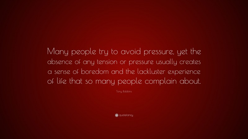 Tony Robbins Quote: “Many people try to avoid pressure, yet the absence of any tension or pressure usually creates a sense of boredom and the lackluster experience of life that so many people complain about.”