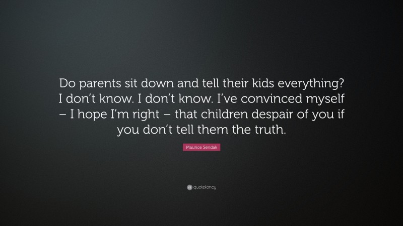 Maurice Sendak Quote: “Do parents sit down and tell their kids everything? I don’t know. I don’t know. I’ve convinced myself – I hope I’m right – that children despair of you if you don’t tell them the truth.”