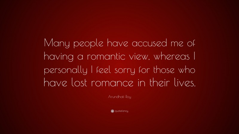 Arundhati Roy Quote: “Many people have accused me of having a romantic view, whereas I personally I feel sorry for those who have lost romance in their lives.”