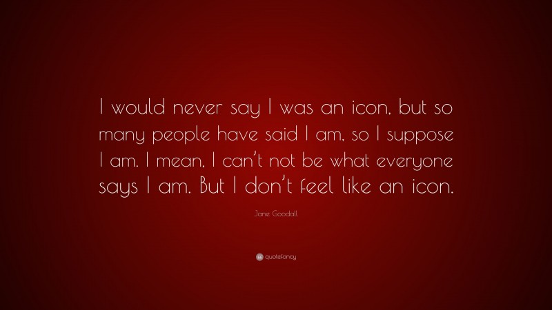 Jane Goodall Quote: “I would never say I was an icon, but so many people have said I am, so I suppose I am. I mean, I can’t not be what everyone says I am. But I don’t feel like an icon.”