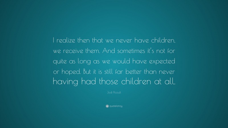 Jodi Picoult Quote: “I realize then that we never have children, we receive them. And sometimes it’s not for quite as long as we would have expected or hoped. But it is still far better than never having had those children at all.”
