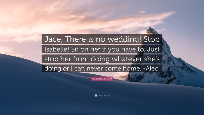 Cassandra Clare Quote: “Jace, There is no wedding! Stop Isabelle! Sit on her if you have to. Just stop her from doing whatever she’s doing or I can never come home. -Alec.”