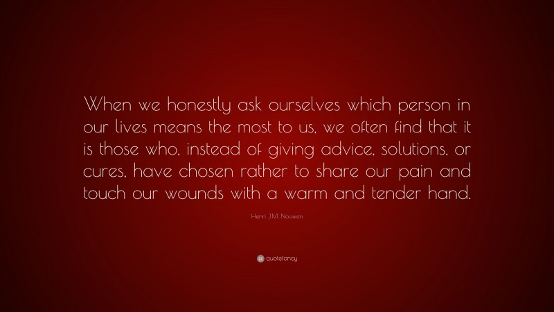 Henri J.M. Nouwen Quote: “When we honestly ask ourselves which person in our lives means the most to us, we often find that it is those who, instead of giving advice, solutions, or cures, have chosen rather to share our pain and touch our wounds with a warm and tender hand.”