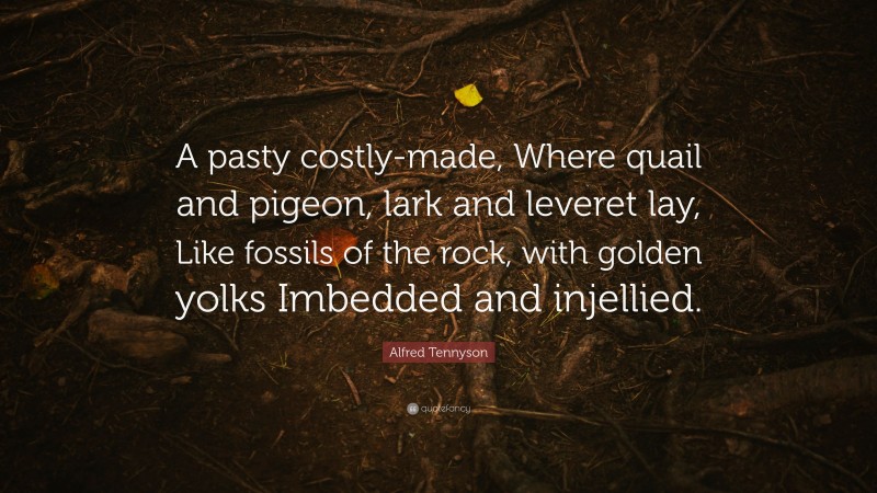 Alfred Tennyson Quote: “A pasty costly-made, Where quail and pigeon, lark and leveret lay, Like fossils of the rock, with golden yolks Imbedded and injellied.”