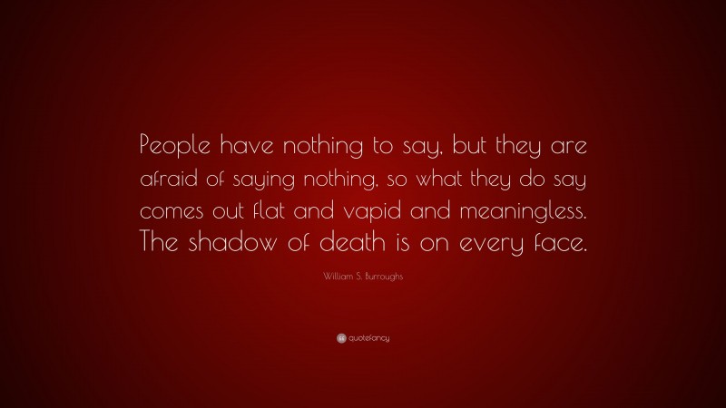 William S. Burroughs Quote: “People have nothing to say, but they are afraid of saying nothing, so what they do say comes out flat and vapid and meaningless. The shadow of death is on every face.”