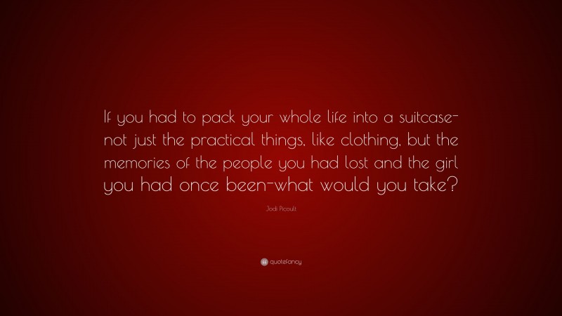 Jodi Picoult Quote: “If you had to pack your whole life into a suitcase-not just the practical things, like clothing, but the memories of the people you had lost and the girl you had once been-what would you take?”