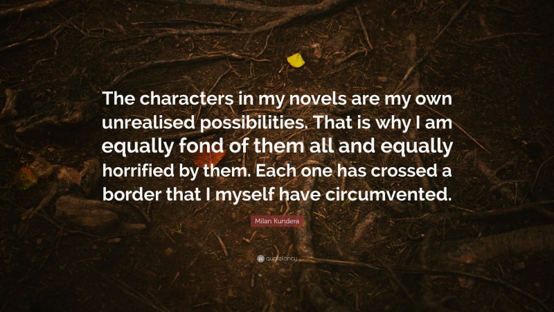Milan Kundera Quote: “The characters in my novels are my own unrealised possibilities. That is why I am equally fond of them all and equally horrified by them. Each one has crossed a border that I myself have circumvented.”