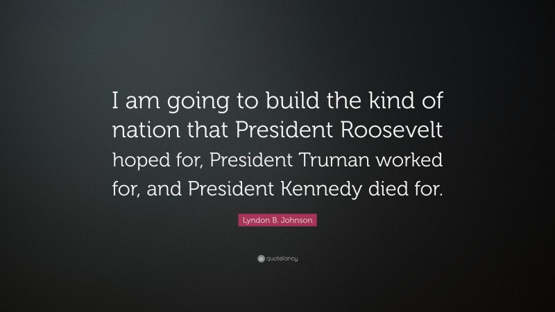 Lyndon B. Johnson Quote: “I am going to build the kind of nation that President Roosevelt hoped for, President Truman worked for, and President Kennedy died for.”