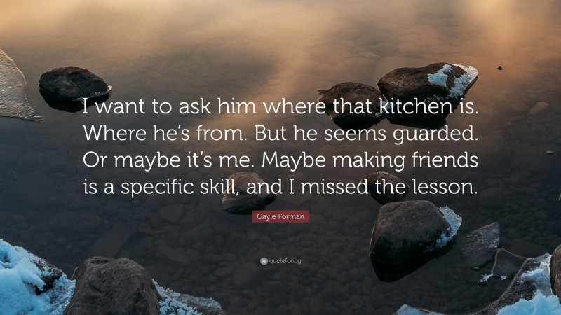 Gayle Forman Quote: “I want to ask him where that kitchen is. Where he’s from. But he seems guarded. Or maybe it’s me. Maybe making friends is a specific skill, and I missed the lesson.”