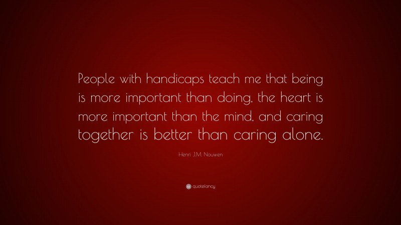 Henri J.M. Nouwen Quote: “People with handicaps teach me that being is more important than doing, the heart is more important than the mind, and caring together is better than caring alone.”