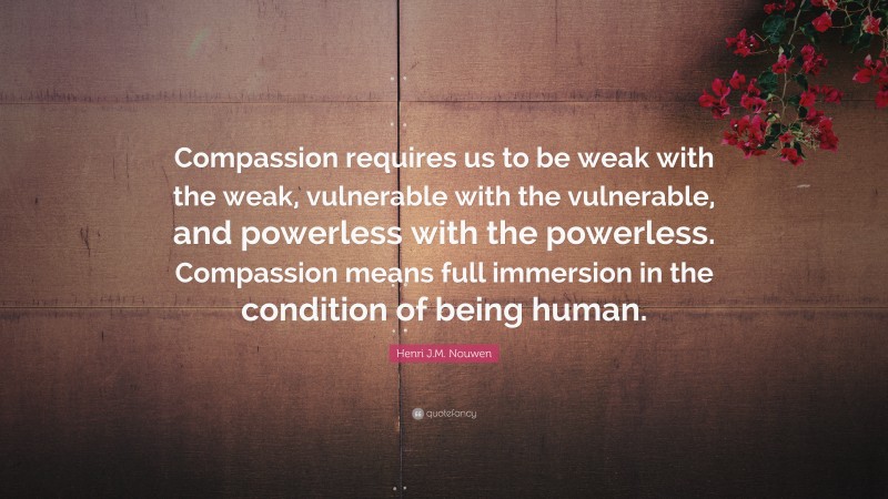 Henri J.M. Nouwen Quote: “Compassion requires us to be weak with the weak, vulnerable with the vulnerable, and powerless with the powerless. Compassion means full immersion in the condition of being human.”