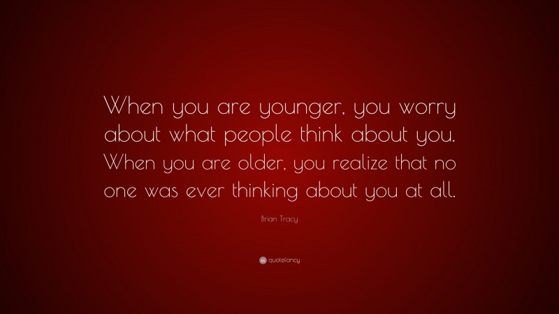 Brian Tracy Quote: “When you are younger, you worry about what people think about you. When you are older, you realize that no one was ever thinking about you at all.”