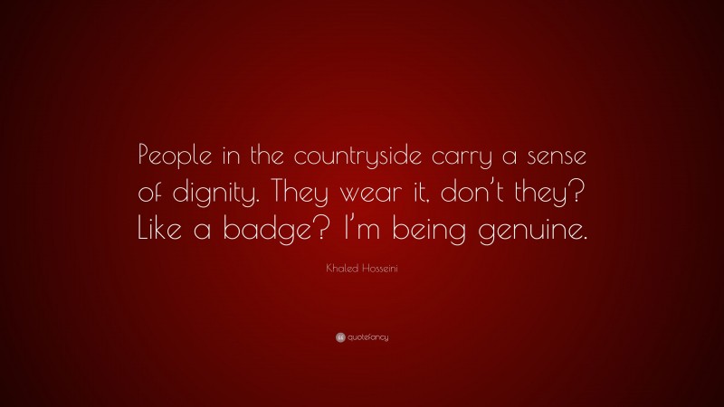 Khaled Hosseini Quote: “People in the countryside carry a sense of dignity. They wear it, don’t they? Like a badge? I’m being genuine.”