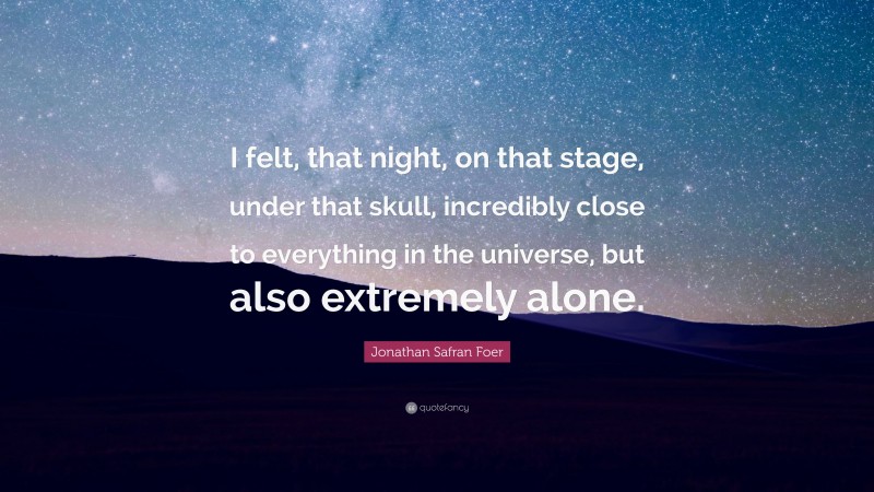 Jonathan Safran Foer Quote: “I felt, that night, on that stage, under that skull, incredibly close to everything in the universe, but also extremely alone.”