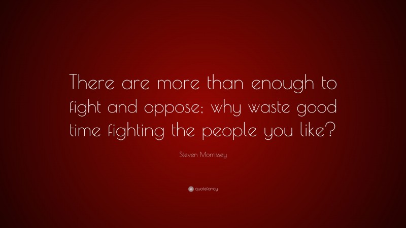 Steven Morrissey Quote: “There are more than enough to fight and oppose; why waste good time fighting the people you like?”