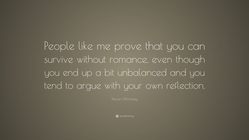 Steven Morrissey Quote: “People like me prove that you can survive without romance, even though you end up a bit unbalanced and you tend to argue with your own reflection.”