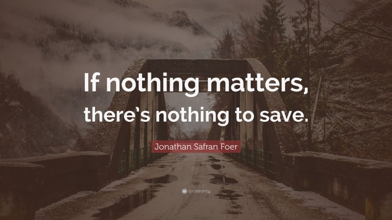 Jonathan Safran Foer Quote: “If nothing matters, there’s nothing to save.”