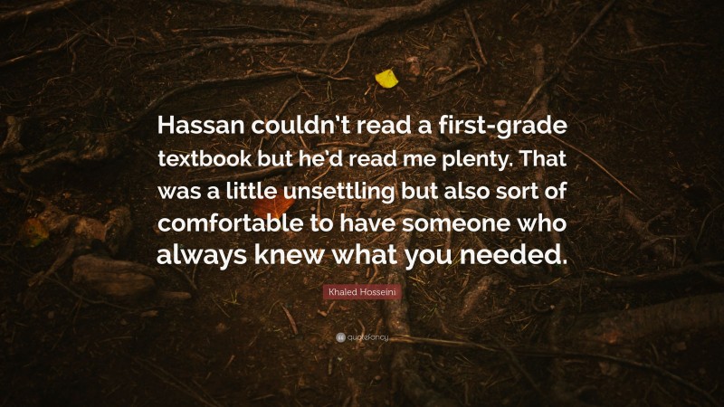 Khaled Hosseini Quote: “Hassan couldn’t read a first-grade textbook but he’d read me plenty. That was a little unsettling but also sort of comfortable to have someone who always knew what you needed.”