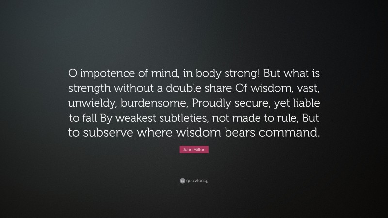 John Milton Quote: “O impotence of mind, in body strong! But what is strength without a double share Of wisdom, vast, unwieldy, burdensome, Proudly secure, yet liable to fall By weakest subtleties, not made to rule, But to subserve where wisdom bears command.”