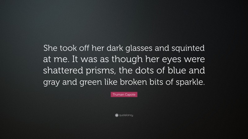 Truman Capote Quote: “She took off her dark glasses and squinted at me. It was as though her eyes were shattered prisms, the dots of blue and gray and green like broken bits of sparkle.”