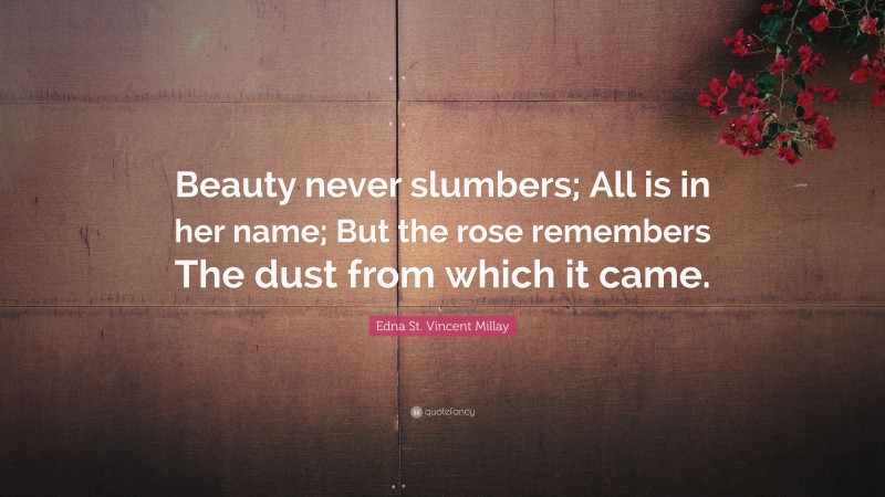 Edna St. Vincent Millay Quote: “Beauty never slumbers; All is in her name; But the rose remembers The dust from which it came.”