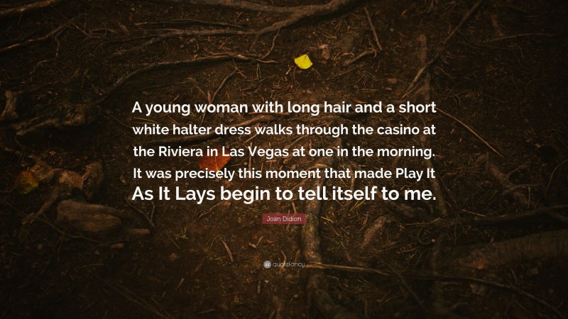 Joan Didion Quote: “A young woman with long hair and a short white halter dress walks through the casino at the Riviera in Las Vegas at one in the morning. It was precisely this moment that made Play It As It Lays begin to tell itself to me.”