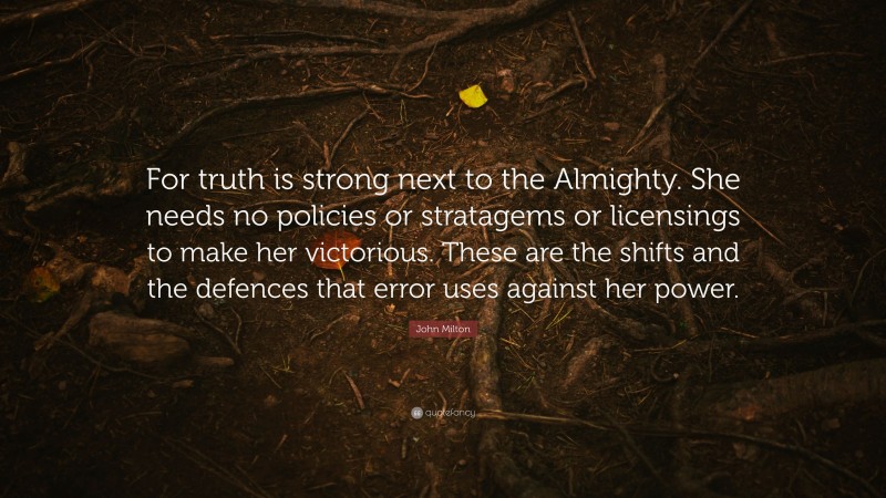 John Milton Quote: “For truth is strong next to the Almighty. She needs no policies or stratagems or licensings to make her victorious. These are the shifts and the defences that error uses against her power.”