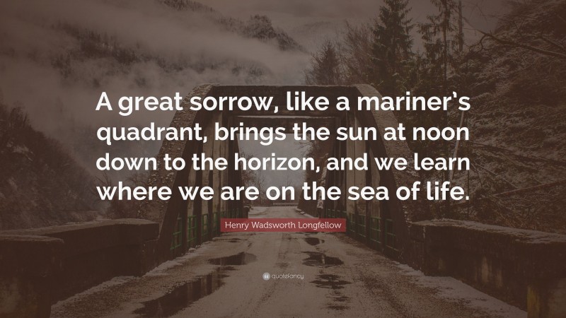 Henry Wadsworth Longfellow Quote: “A great sorrow, like a mariner’s quadrant, brings the sun at noon down to the horizon, and we learn where we are on the sea of life.”