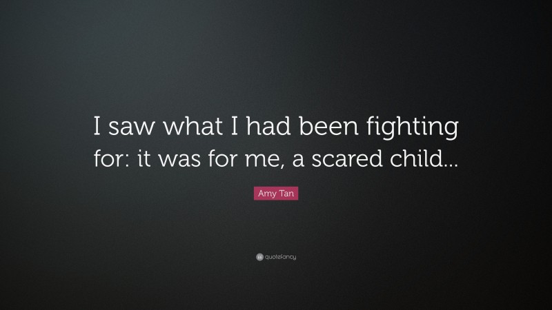 Amy Tan Quote: “I saw what I had been fighting for: it was for me, a scared child...”