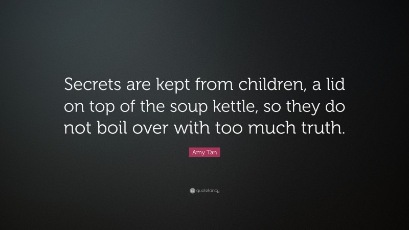 Amy Tan Quote: “Secrets are kept from children, a lid on top of the soup kettle, so they do not boil over with too much truth.”