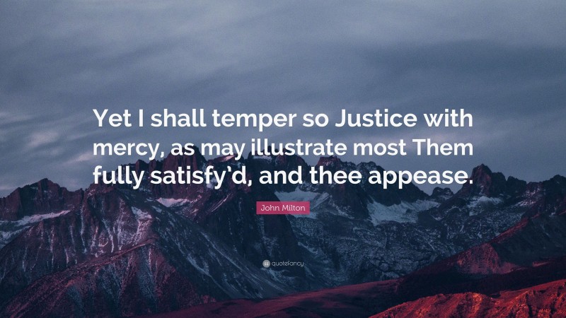 John Milton Quote: “Yet I shall temper so Justice with mercy, as may illustrate most Them fully satisfy’d, and thee appease.”