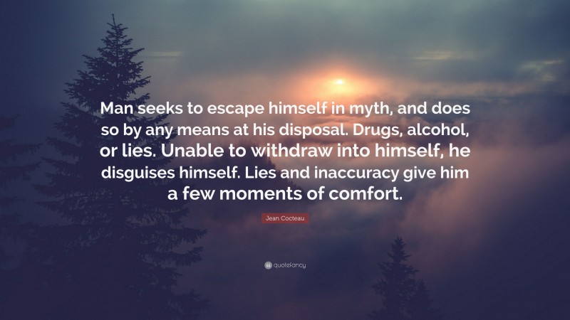 Jean Cocteau Quote: “Man seeks to escape himself in myth, and does so by any means at his disposal. Drugs, alcohol, or lies. Unable to withdraw into himself, he disguises himself. Lies and inaccuracy give him a few moments of comfort.”