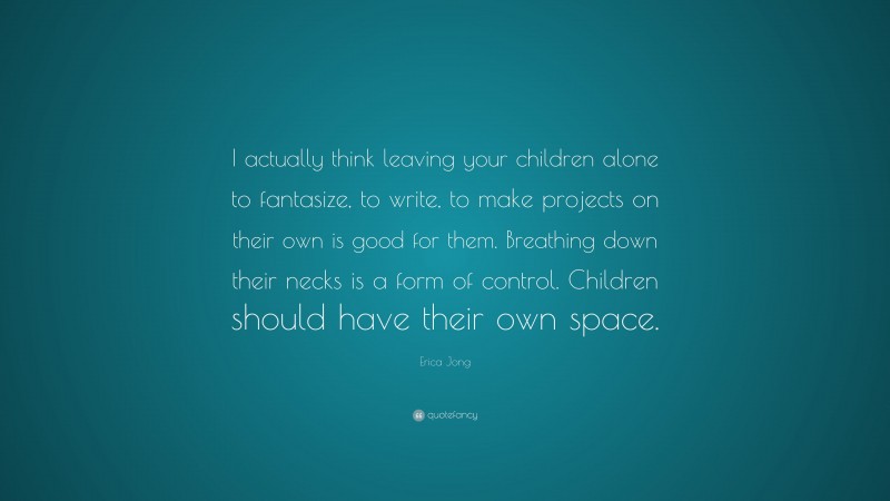 Erica Jong Quote: “I actually think leaving your children alone to fantasize, to write, to make projects on their own is good for them. Breathing down their necks is a form of control. Children should have their own space.”