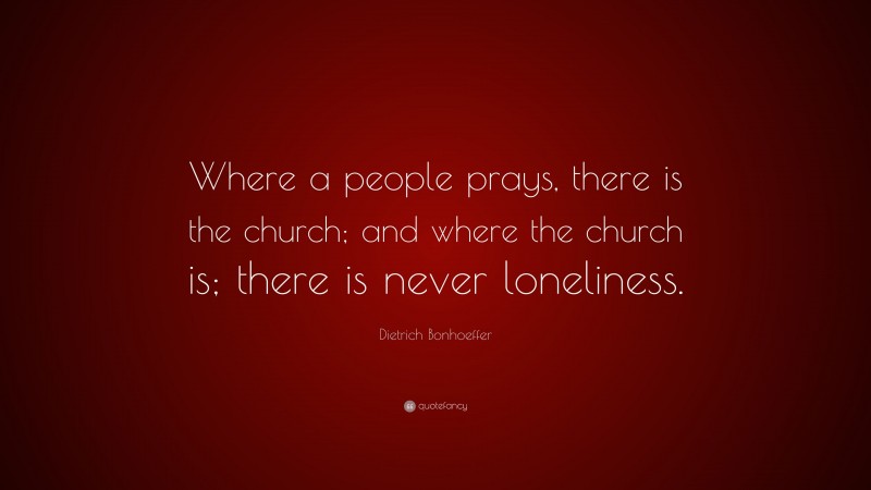 Dietrich Bonhoeffer Quote: “Where a people prays, there is the church; and where the church is; there is never loneliness.”