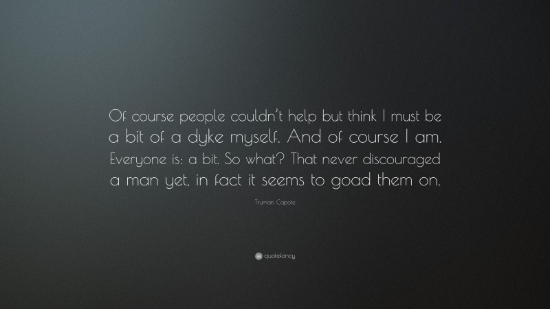 Truman Capote Quote: “Of course people couldn’t help but think I must be a bit of a dyke myself. And of course I am. Everyone is: a bit. So what? That never discouraged a man yet, in fact it seems to goad them on.”