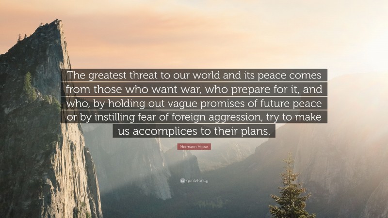 Hermann Hesse Quote: “The greatest threat to our world and its peace comes from those who want war, who prepare for it, and who, by holding out vague promises of future peace or by instilling fear of foreign aggression, try to make us accomplices to their plans.”
