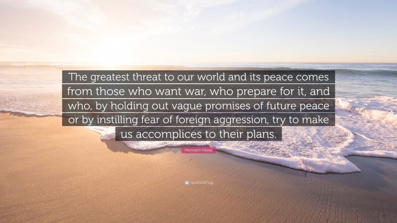 Hermann Hesse Quote: “The greatest threat to our world and its peace comes from those who want war, who prepare for it, and who, by holding out vague promises of future peace or by instilling fear of foreign aggression, try to make us accomplices to their plans.”